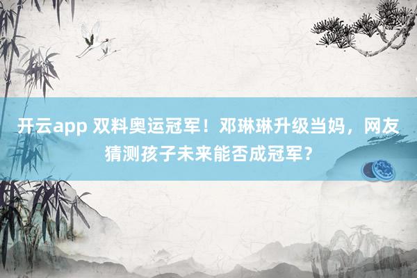 开云app 双料奥运冠军!邓琳琳升级当妈,网友猜测孩子未来能否成冠军?