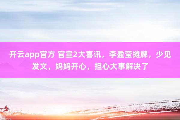 开云app官方 官宣2大喜讯,李盈莹摊牌,少见发文,妈妈开心,担心大事解决了