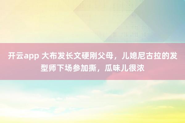 开云app 大布发长文硬刚父母,儿媳尼古拉的发型师下场参加撕,瓜味儿很浓