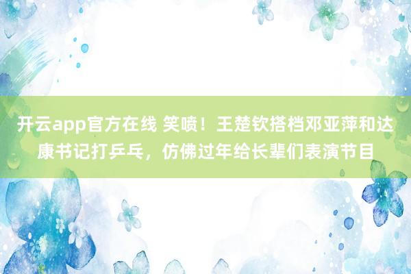 开云app官方在线 笑喷!王楚钦搭档邓亚萍和达康书记打乒乓,仿佛过年给长辈们表演节目