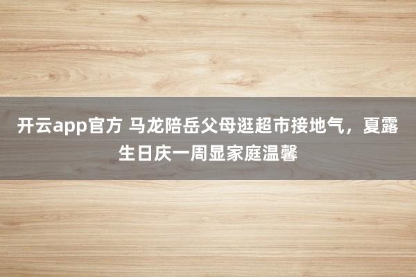开云app官方 马龙陪岳父母逛超市接地气，夏露生日庆一周显家庭温馨