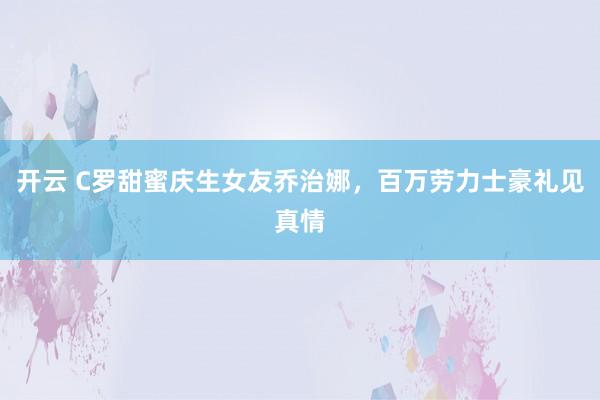 开云 C罗甜蜜庆生女友乔治娜,百万劳力士豪礼见真情