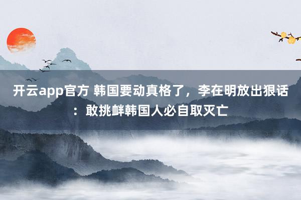 开云app官方 韩国要动真格了，李在明放出狠话：敢挑衅韩国人必自取灭亡