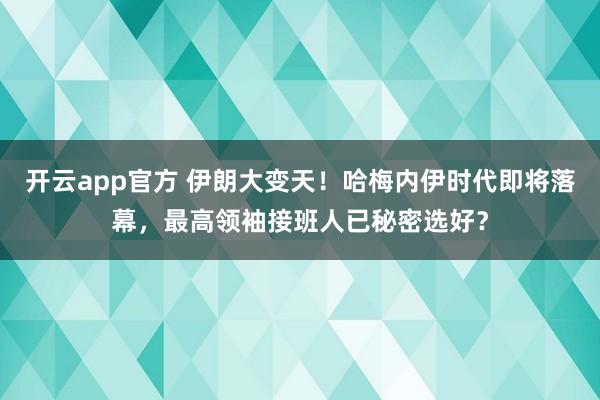 开云app官方 伊朗大变天!哈梅内伊时代即将落幕,最高领袖接班人已秘密选好?