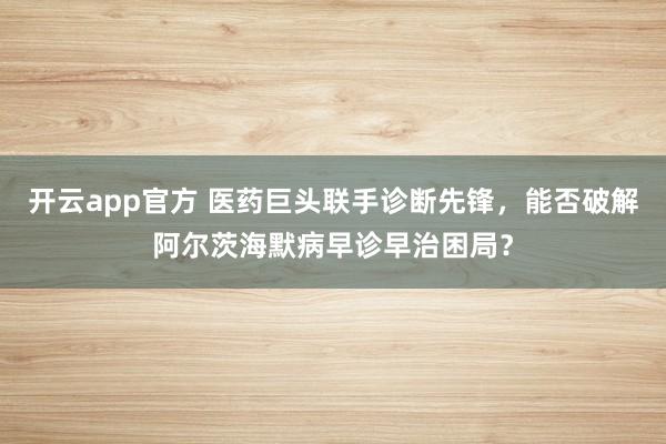 开云app官方 医药巨头联手诊断先锋,能否破解阿尔茨海默病早诊早治困局?