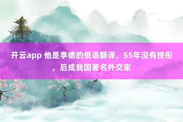 开云app 他是李德的俄语翻译，55年没有授衔，后成我国著名外交家