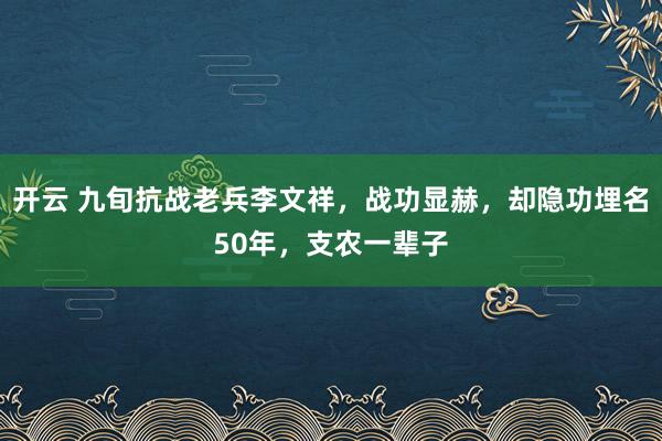 开云 九旬抗战老兵李文祥,战功显赫,却隐功埋名50年,支农一辈子