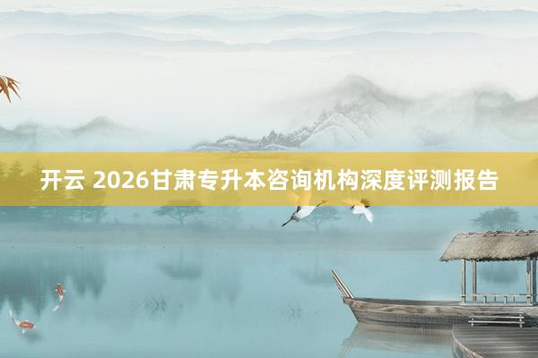 开云 2026甘肃专升本咨询机构深度评测报告