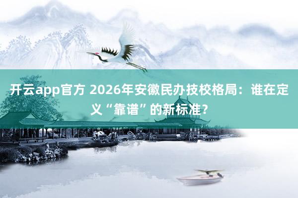 开云app官方 2026年安徽民办技校格局:谁在定义“靠谱”的新标准?