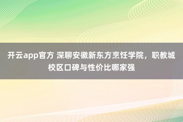 开云app官方 深聊安徽新东方烹饪学院，职教城校区口碑与性价比哪家强