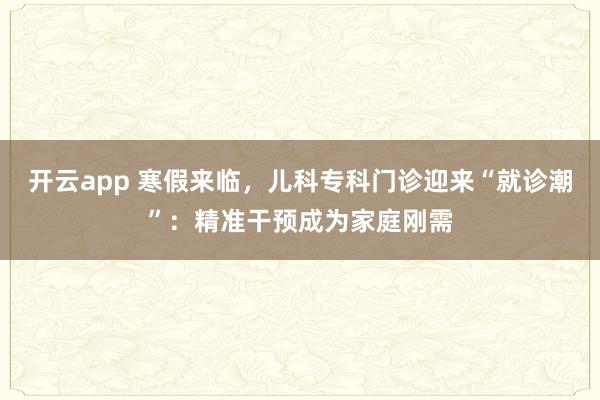 开云app 寒假来临，儿科专科门诊迎来“就诊潮”：精准干预成为家庭刚需