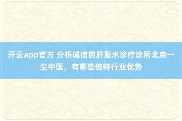 开云app官方 分析诚信的肝腹水诊疗诊所北京一尘中医,有哪些独特行业优势