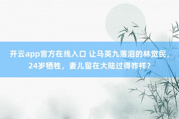 开云app官方在线入口 让马英九落泪的林觉民，24岁牺牲，妻儿留在大陆过得咋样？