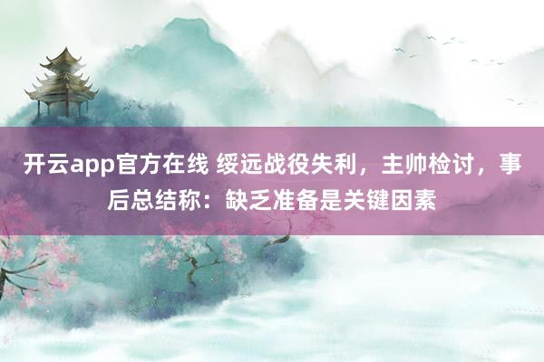 开云app官方在线 绥远战役失利,主帅检讨,事后总结称:缺乏准备是关键因素