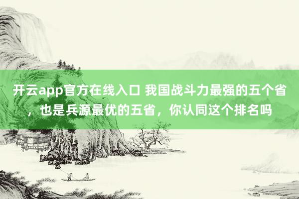 开云app官方在线入口 我国战斗力最强的五个省，也是兵源最优的五省，你认同这个排名吗