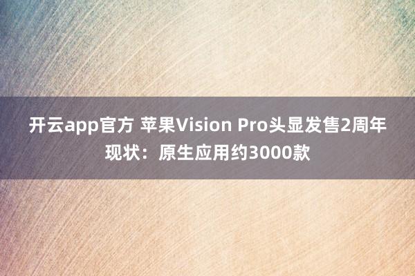 开云app官方 苹果Vision Pro头显发售2周年现状：原生应用约3000款