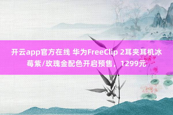 开云app官方在线 华为FreeClip 2耳夹耳机冰莓紫/玫瑰金配色开启预售,1299元