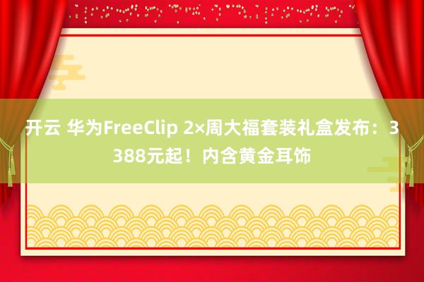 开云 华为FreeClip 2×周大福套装礼盒发布：3388元起！内含黄金耳饰