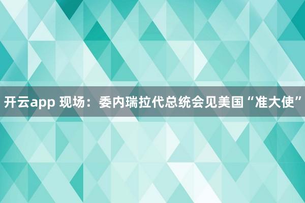 开云app 现场：委内瑞拉代总统会见美国“准大使”