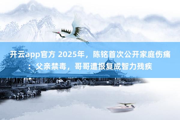 开云app官方 2025年，陈铭首次公开家庭伤痛：父亲禁毒，哥哥遭报复成智力残疾