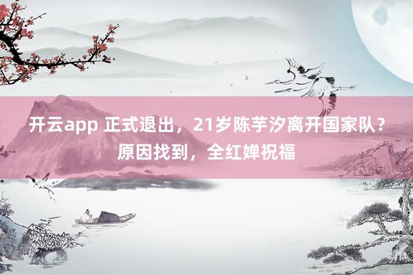 开云app 正式退出，21岁陈芋汐离开国家队？原因找到，全红婵祝福