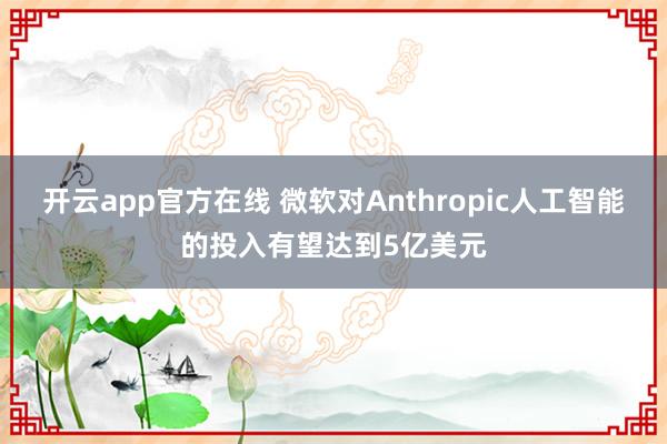 开云app官方在线 微软对Anthropic人工智能的投入有望达到5亿美元