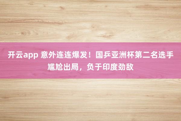 开云app 意外连连爆发！国乒亚洲杯第二名选手尴尬出局，负于印度劲敌