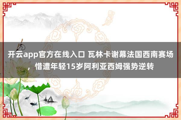 开云app官方在线入口 瓦林卡谢幕法国西南赛场，惜遭年轻15岁阿利亚西姆强势逆转