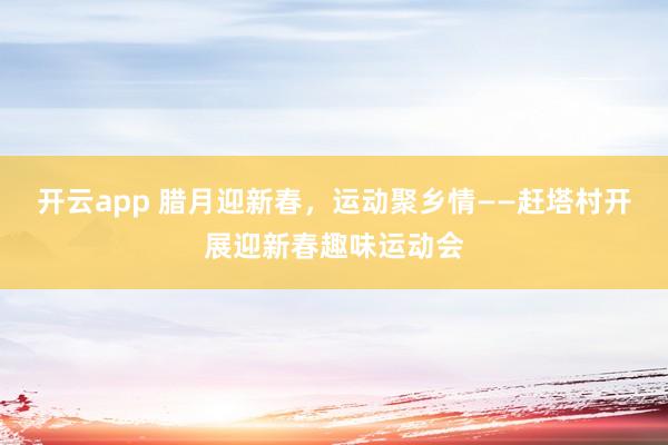 开云app 腊月迎新春，运动聚乡情——赶塔村开展迎新春趣味运动会