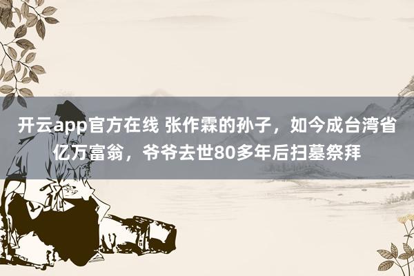 开云app官方在线 张作霖的孙子，如今成台湾省亿万富翁，爷爷去世80多年后扫墓祭拜