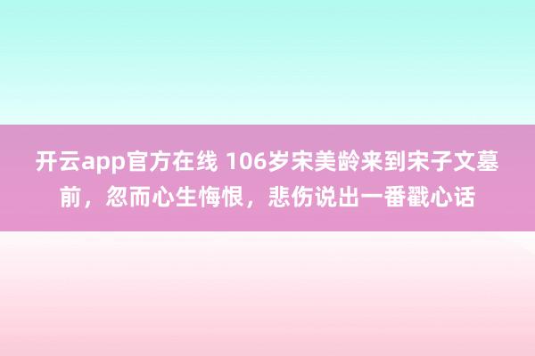 开云app官方在线 106岁宋美龄来到宋子文墓前，忽而心生悔恨，悲伤说出一番戳心话