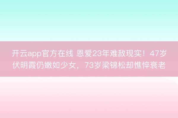 开云app官方在线 恩爱23年难敌现实！47岁伏明霞仍嫩如少女，73岁梁锦松却憔悴衰老