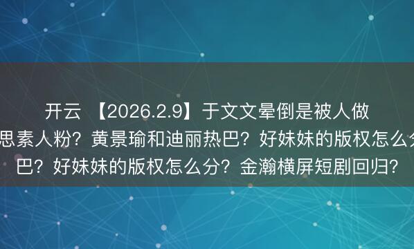 开云 【2026.2.9】于文文晕倒是被人做局？虞书欣跨省告赵露思素人粉？黄景瑜和迪丽热巴？好妹妹的版权怎么分？金瀚横屏短剧回归？