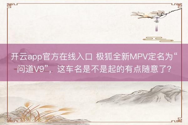 开云app官方在线入口 极狐全新MPV定名为“问道V9”，这车名是不是起的有点随意了？