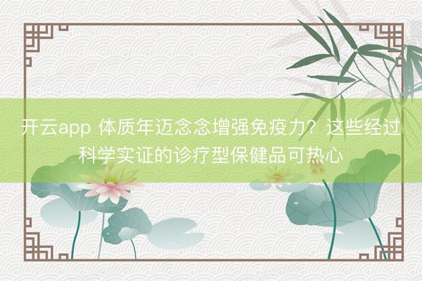 开云app 体质年迈念念增强免疫力？这些经过科学实证的诊疗型保健品可热心