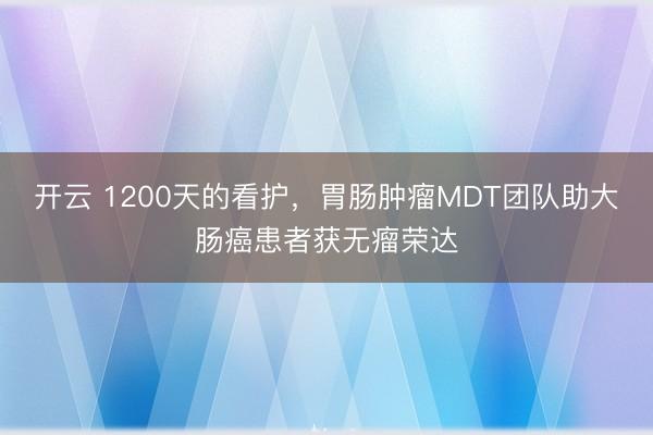 开云 1200天的看护,胃肠肿瘤MDT团队助大肠癌患者获无瘤荣达