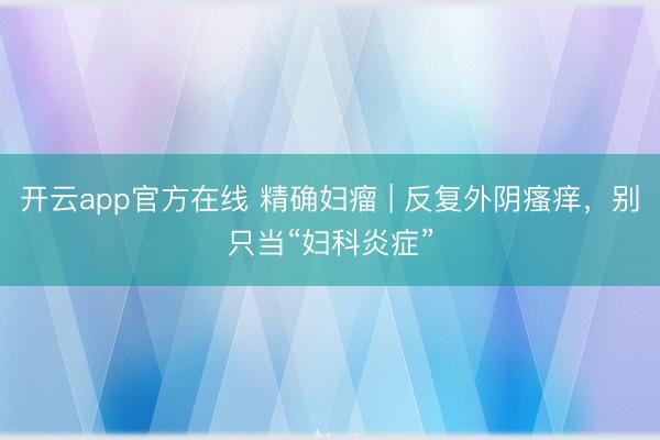 开云app官方在线 精确妇瘤 | 反复外阴瘙痒，别只当“妇科炎症”