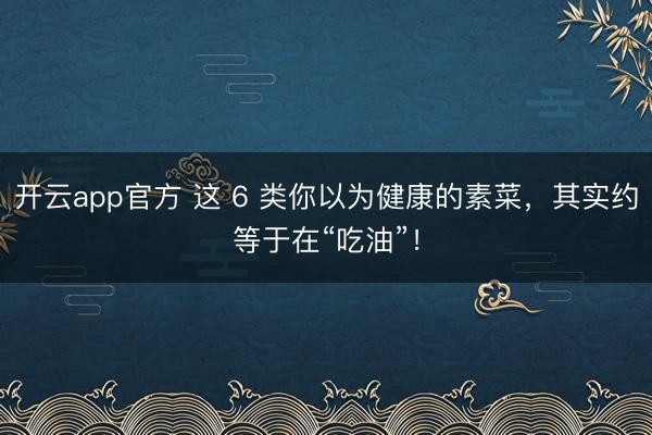 开云app官方 这 6 类你以为健康的素菜，其实约等于在“吃油”！
