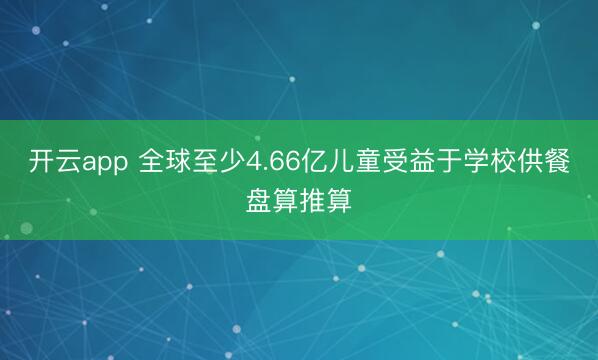 开云app 全球至少4.66亿儿童受益于学校供餐盘算推算