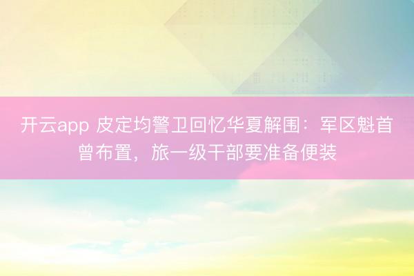 开云app 皮定均警卫回忆华夏解围:军区魁首曾布置,旅一级干部要准备便装