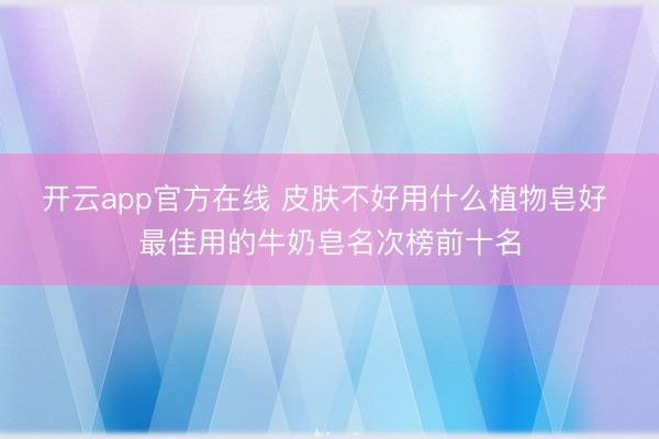 开云app官方在线 皮肤不好用什么植物皂好 最佳用的牛奶皂名次榜前十名