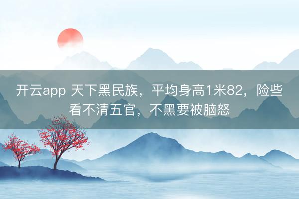 开云app 天下黑民族,平均身高1米82,险些看不清五官,不黑要被脑怒