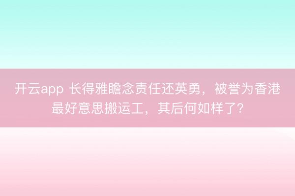 开云app 长得雅瞻念责任还英勇,被誉为香港最好意思搬运工,其后何如样了?