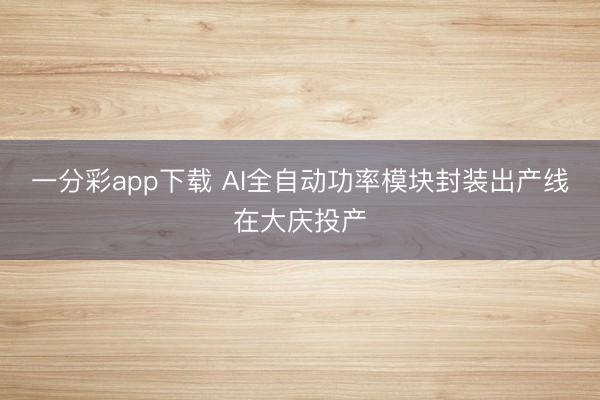 一分彩app下载 AI全自动功率模块封装出产线在大庆投产