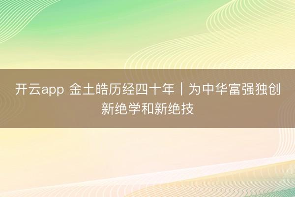开云app 金土皓历经四十年︱为中华富强独创新绝学和新绝技