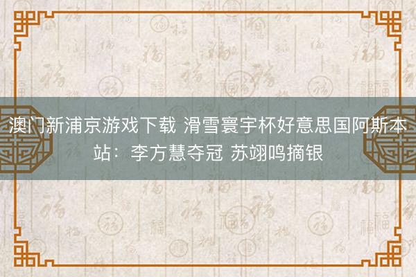 澳门新浦京游戏下载 滑雪寰宇杯好意思国阿斯本站：李方慧夺冠 苏翊鸣摘银