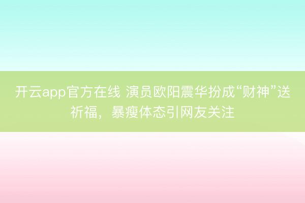 开云app官方在线 演员欧阳震华扮成“财神”送祈福，暴瘦体态引网友关注
