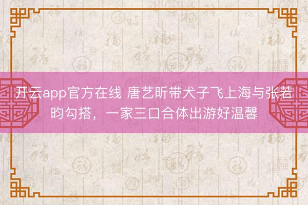 开云app官方在线 唐艺昕带犬子飞上海与张若昀勾搭,一家三口合体出游好温馨
