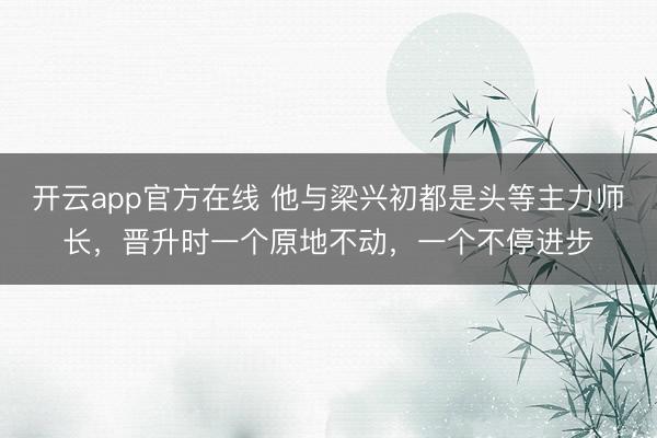 开云app官方在线 他与梁兴初都是头等主力师长,晋升时一个原地不动,一个不停进步