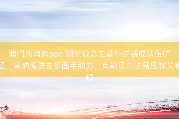 澳门新浦京app 湖东说念主替补逆袭成队伍矿藏，肯纳德进击多面手助力，克勒贝尔进展压制艾顿